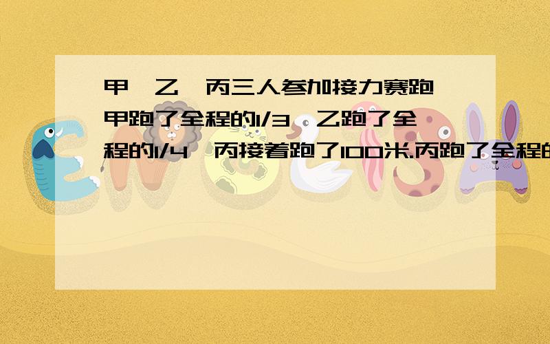 甲、乙、丙三人参加接力赛跑,甲跑了全程的1/3,乙跑了全程的1/4,丙接着跑了100米.丙跑了全程的几分之几?丙跑了全程的几分之几?接力赛全程共多少米?