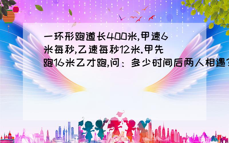 一环形跑道长400米,甲速6米每秒,乙速每秒12米.甲先跑16米乙才跑,问：多少时间后两人相遇?