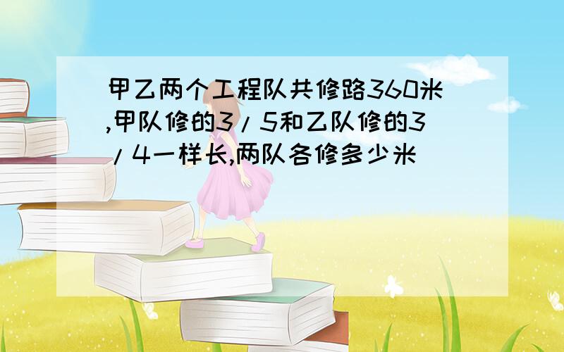 甲乙两个工程队共修路360米,甲队修的3/5和乙队修的3/4一样长,两队各修多少米