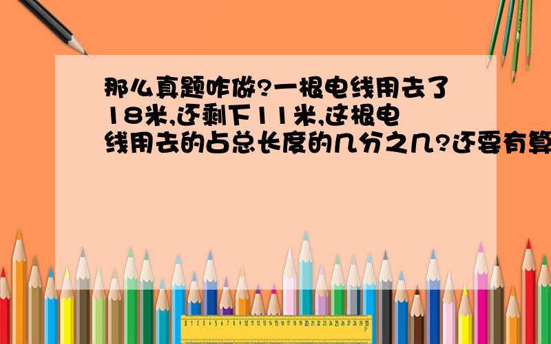 那么真题咋做?一根电线用去了18米,还剩下11米,这根电线用去的占总长度的几分之几?还要有算式.还要写公式哦?