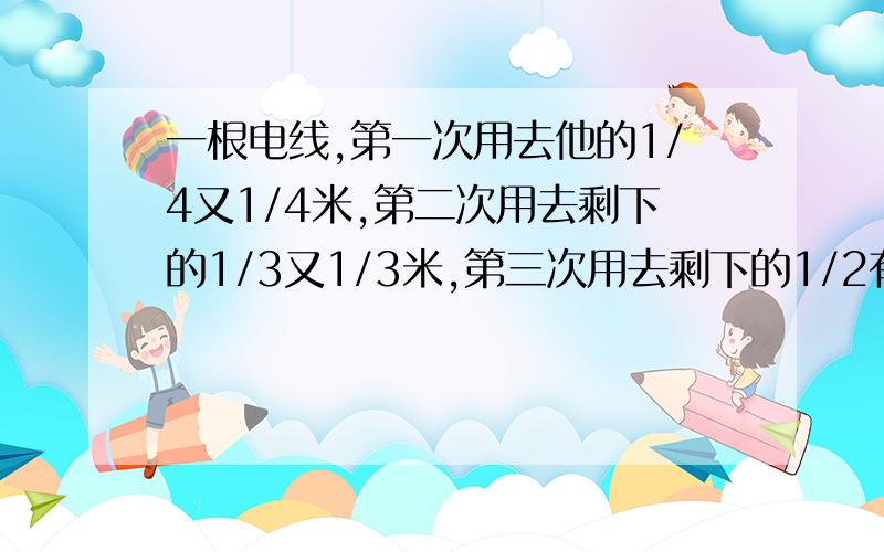 一根电线,第一次用去他的1/4又1/4米,第二次用去剩下的1/3又1/3米,第三次用去剩下的1/2有1/2米,现剩下1/2米,此电线原有多长