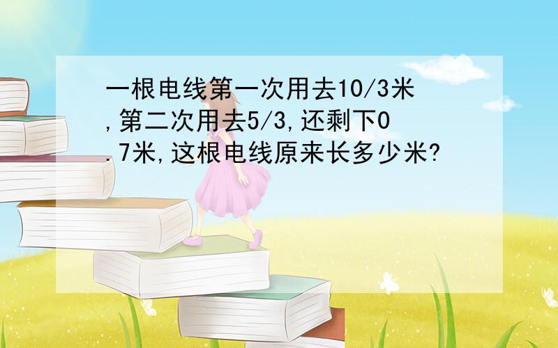 一根电线第一次用去10/3米,第二次用去5/3,还剩下0.7米,这根电线原来长多少米?