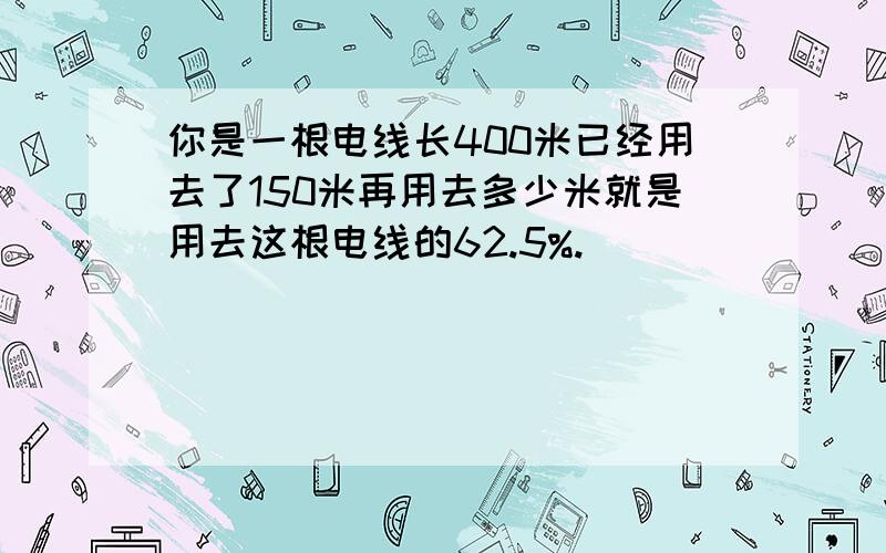 你是一根电线长400米已经用去了150米再用去多少米就是用去这根电线的62.5%.