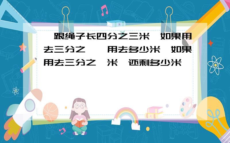 一跟绳子长四分之三米,如果用去三分之一,用去多少米,如果用去三分之一米,还剩多少米