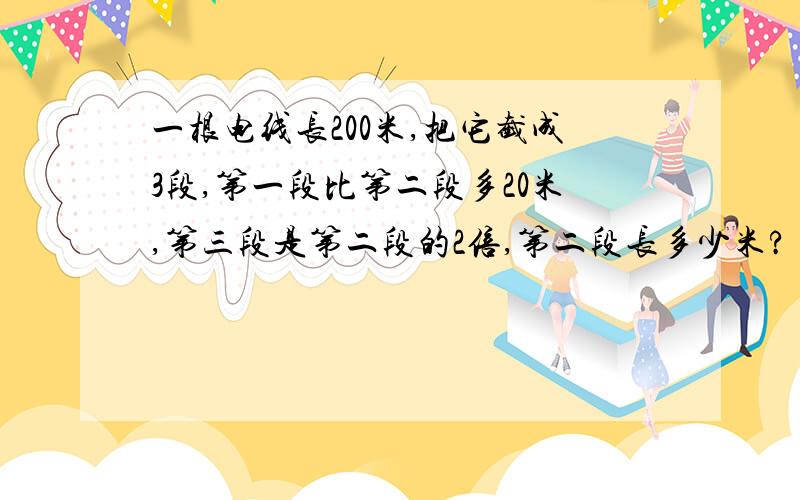 一根电线长200米,把它截成3段,第一段比第二段多20米,第三段是第二段的2倍,第二段长多少米?