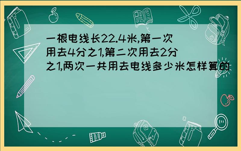 一根电线长22.4米,第一次用去4分之1,第二次用去2分之1,两次一共用去电线多少米怎样算的