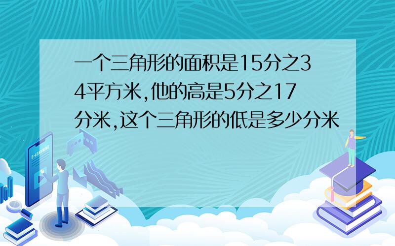 一个三角形的面积是15分之34平方米,他的高是5分之17分米,这个三角形的低是多少分米