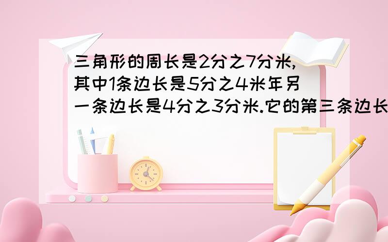 三角形的周长是2分之7分米,其中1条边长是5分之4米年另一条边长是4分之3分米.它的第三条边长是多少分米?要把式子写得清清楚楚,好的话我可以追加50分.