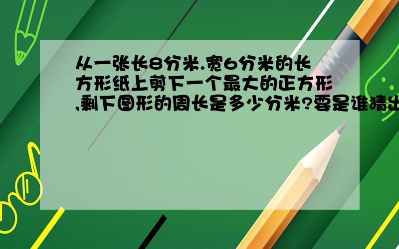 从一张长8分米.宽6分米的长方形纸上剪下一个最大的正方形,剩下图形的周长是多少分米?要是谁猜出来了,我会送积分哦!加油!