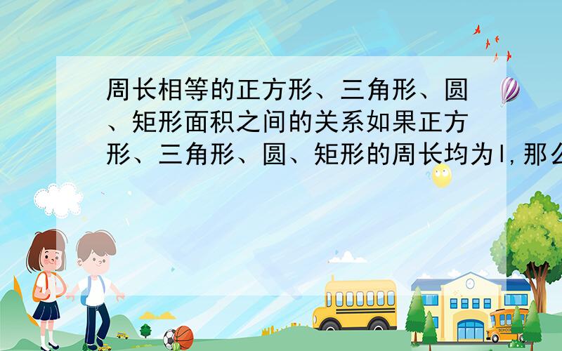 周长相等的正方形、三角形、圆、矩形面积之间的关系如果正方形、三角形、圆、矩形的周长均为l,那么它们的面积之间有什么关系?矩形的面积怎么表示?