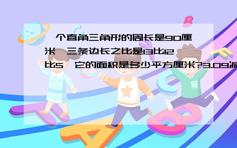 一个直角三角形的周长是90厘米,三条边长之比是13比12比5,它的面积是多少平方厘米?3.09减12分之37除以1一个直角三角形的周长是90厘米,三条边长之比是13比12比5,它的面积是多少平方厘米?3.09减1