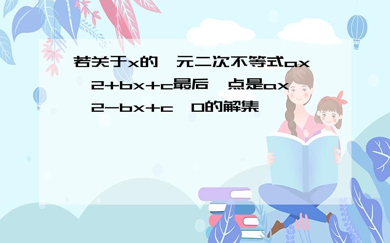 若关于x的一元二次不等式ax^2+bx+c最后一点是ax^2-bx+c＞0的解集