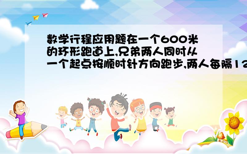 数学行程应用题在一个600米的环形跑道上,兄弟两人同时从一个起点按顺时针方向跑步,两人每隔12分钟相遇一次,若两个人速度不变,还在原来的出发点同时出发,哥哥改为逆时针方向跑,则两个