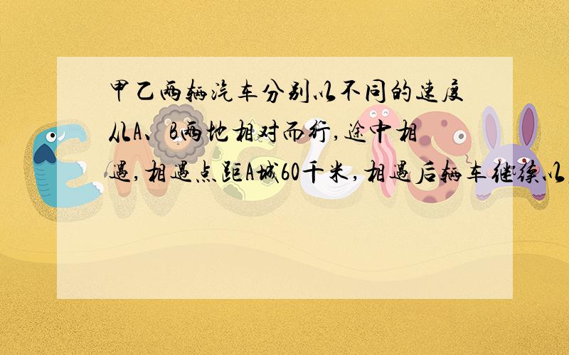 甲乙两辆汽车分别以不同的速度从A、B两地相对而行,途中相遇,相遇点距A城60千米,相遇后辆车继续以原速前进,到达目的地后立即返回,在途中第二粗相遇,这时相距点距A城40千米,那么,第一次相