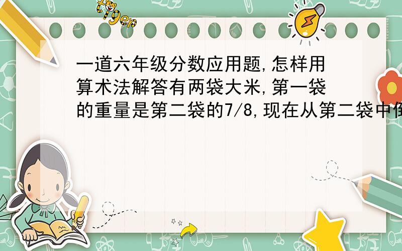 一道六年级分数应用题,怎样用算术法解答有两袋大米,第一袋的重量是第二袋的7/8,现在从第二袋中倒出15千克放入第一袋后,第二袋的重量就是第一袋 的1/2.原来两袋大米各有多重?怎么全是方