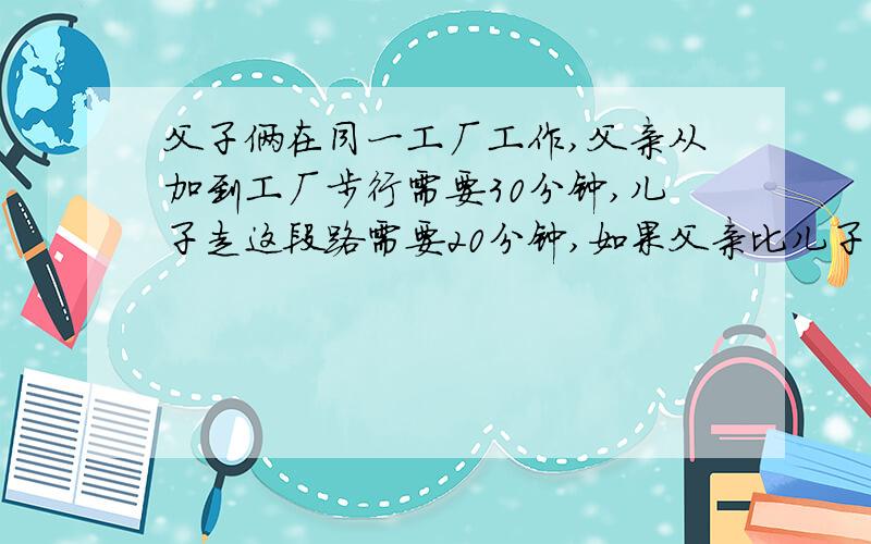 父子俩在同一工厂工作,父亲从加到工厂步行需要30分钟,儿子走这段路需要20分钟,如果父亲比儿子早动身5分钟,儿子多少时间能追上父亲?