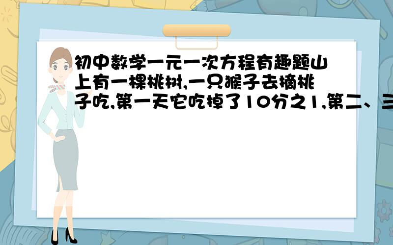 初中数学一元一次方程有趣题山上有一棵桃树,一只猴子去摘桃子吃,第一天它吃掉了10分之1,第二、三、四……八、九天分别吃掉了当天现有桃子的9分之1、8分之1、7分之1、……3分之1、2分之1