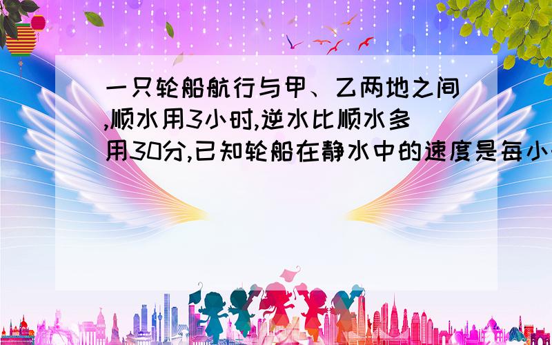 一只轮船航行与甲、乙两地之间,顺水用3小时,逆水比顺水多用30分,已知轮船在静水中的速度是每小时26千米,求水流的速度.