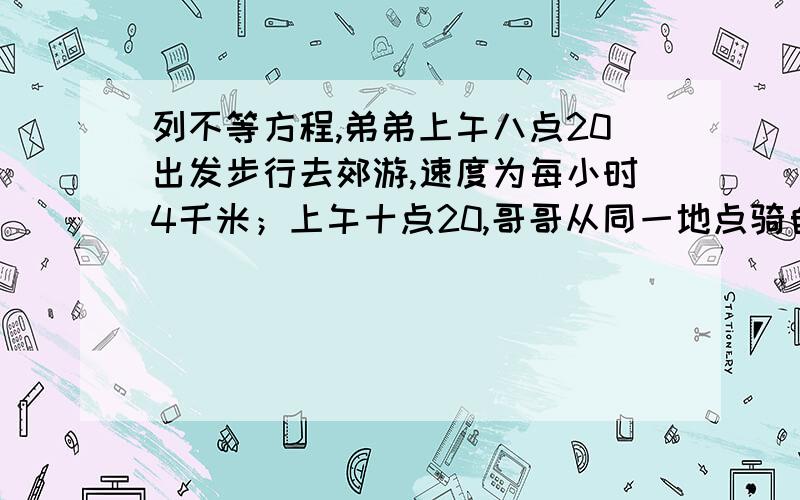 列不等方程,弟弟上午八点20出发步行去郊游,速度为每小时4千米；上午十点20,哥哥从同一地点骑自行车去追弟弟．如果哥哥要在上午十一点之前追上弟弟,问哥哥的速度至少是多少?