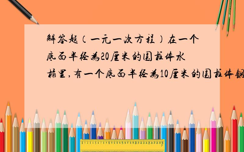 解答题（一元一次方程）在一个底面半径为20厘米的圆柱体水桶里,有一个底面半径为10厘米的圆柱体钢材完全浸没在水中,当钢材从桶里取出后,桶里的水面下降了3厘米,求这段钢材的长是多少