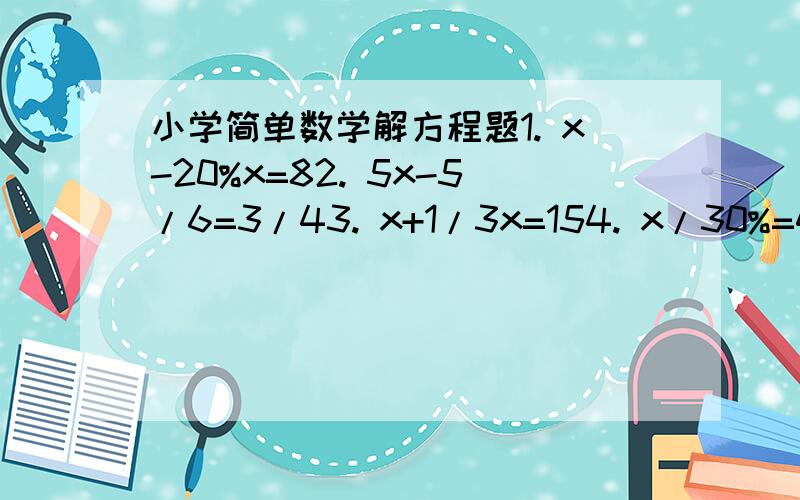 小学简单数学解方程题1. x-20%x=82. 5x-5/6=3/43. x+1/3x=154. x/30%=4.5