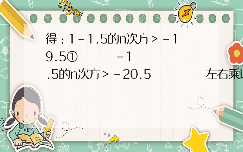 得：1-1.5的n次方＞-19.5①        -1.5的n次方＞-20.5            左右乘以（-1）,1.5的n次方＞20.5②   1-1.5的n次方＞-19.5         把-1.5的n次方移到右边,把-19.5移到左边,就变成了1.5的n次方＜20.5