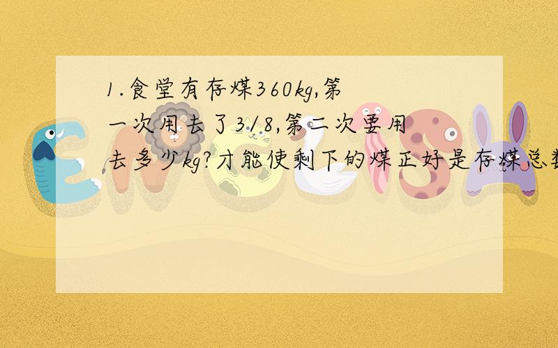 1.食堂有存煤360kg,第一次用去了3/8,第二次要用去多少kg?才能使剩下的煤正好是存煤总数的1/3?2.新建一条公路,现在已完成全长的1/3,离中点还有5.5km,这条公路长多少米?3.小华读一本故事书,第一