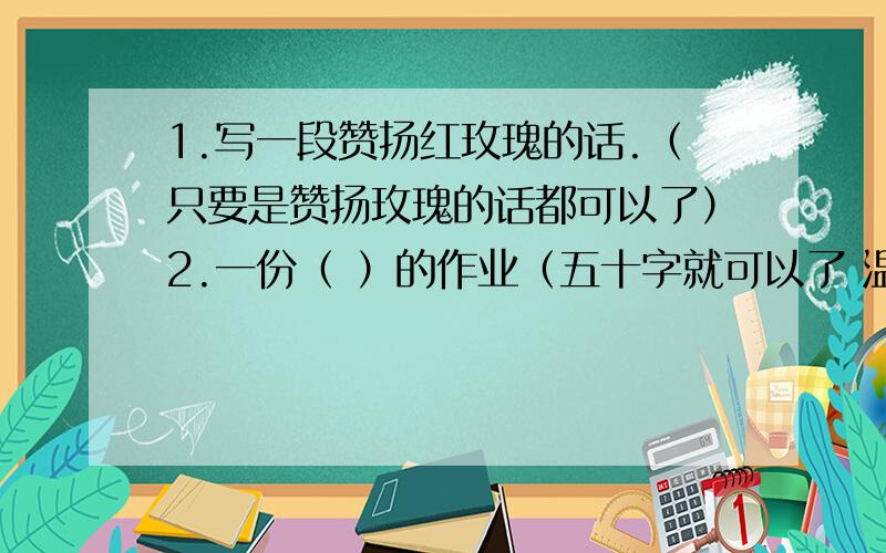 1.写一段赞扬红玫瑰的话.（只要是赞扬玫瑰的话都可以了）2.一份（ ）的作业（五十字就可以了 温馨提示：可以填 有趣 特殊等）3.写一种身边的鸟（30字就可以了）4.王羲之刻苦学习的精神