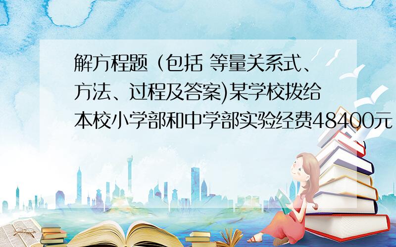 解方程题（包括 等量关系式、方法、过程及答案)某学校拨给本校小学部和中学部实验经费48400元,中学实验室用去 八分之七,小学实验室用去 三分之二·,这时两部的实验经费所剩的正好相等,