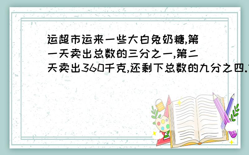 运超市运来一些大白兔奶糖,第一天卖出总数的三分之一,第二天卖出360千克,还剩下总数的九分之四.华运超市运来多少千克大白兔奶糖?梅梅读一本小说书,第一天读了全书的八分之一还多21页,