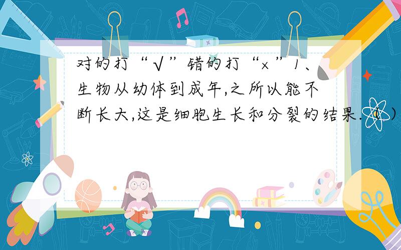 对的打“√”错的打“×”1、生物从幼体到成年,之所以能不断长大,这是细胞生长和分裂的结果.（ ）2、自然水域的水中有微生物,经过消毒的自来水中没有微生物.（ ）3、有腐烂的动植物残