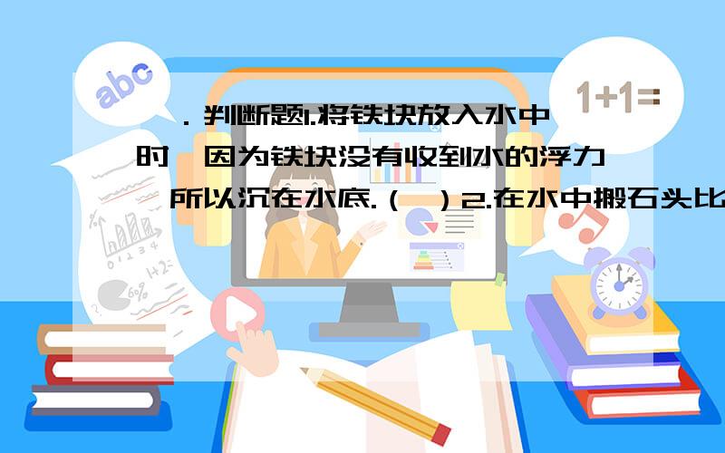 一．判断题1.将铁块放入水中时,因为铁块没有收到水的浮力,所以沉在水底.（ ）2.在水中搬石头比在陆地上搬同样大小的石头要省力.（ ）3.物体在水中收到的浮力和它在水中排开的水量有关,