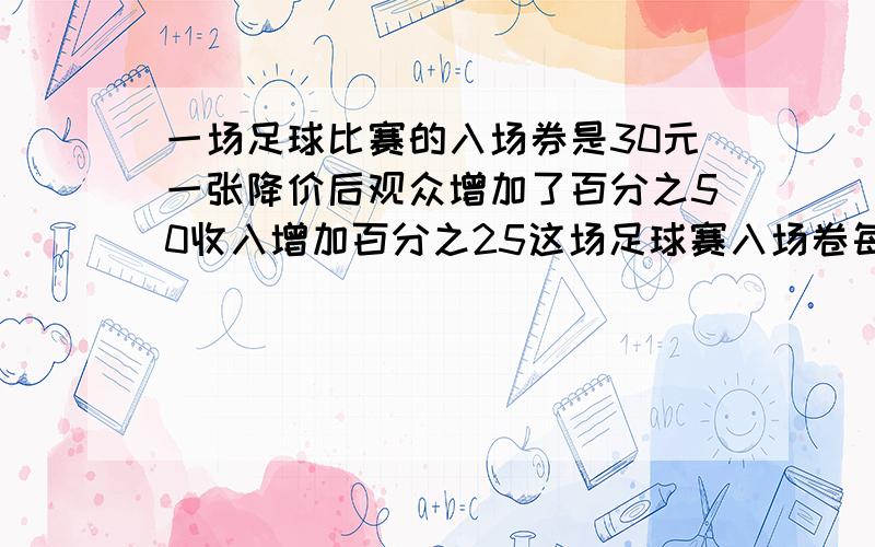 一场足球比赛的入场券是30元一张降价后观众增加了百分之50收入增加百分之25这场足球赛入场卷每张降价几元要算式!