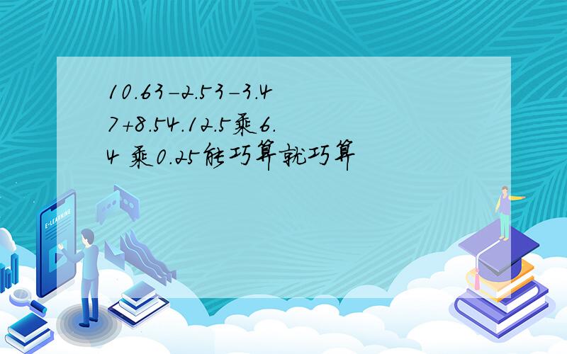 10.63-2.53-3.47+8.54.12.5乘6.4 乘0.25能巧算就巧算