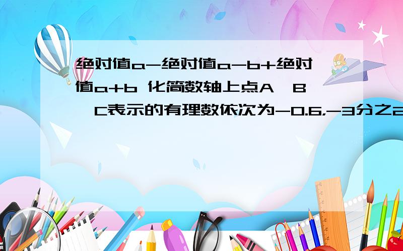 绝对值a-绝对值a-b+绝对值a+b 化简数轴上点A、B、C表示的有理数依次为-0.6，-3分之2，-8分之5,则A、B两点中离C较远的是（ ）