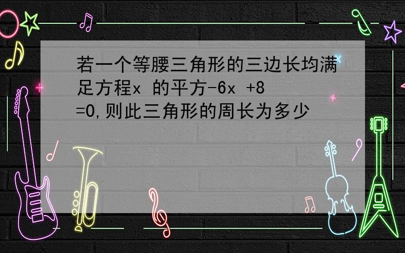 若一个等腰三角形的三边长均满足方程x 的平方-6x +8=0,则此三角形的周长为多少