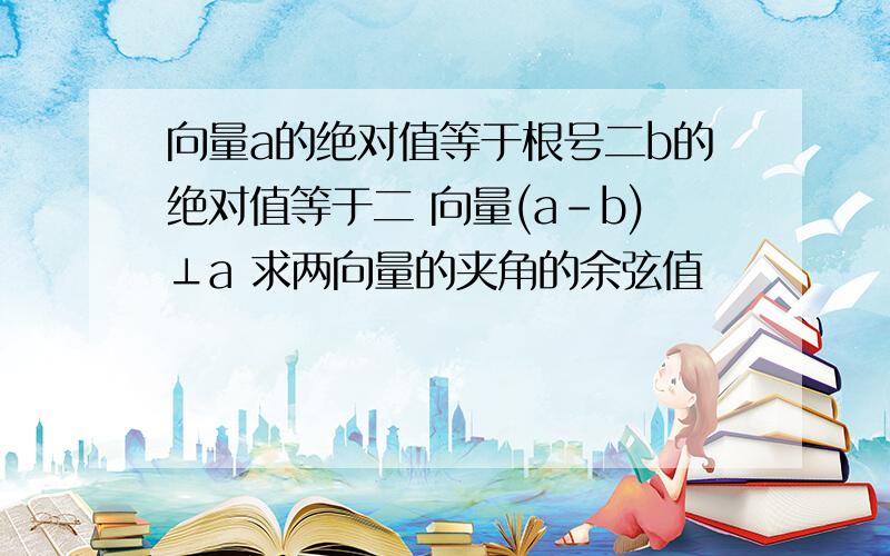 向量a的绝对值等于根号二b的绝对值等于二 向量(a－b)⊥a 求两向量的夹角的余弦值