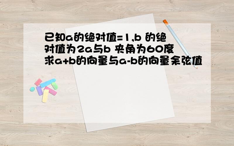 已知a的绝对值=1,b 的绝对值为2a与b 夹角为60度求a+b的向量与a-b的向量余弦值