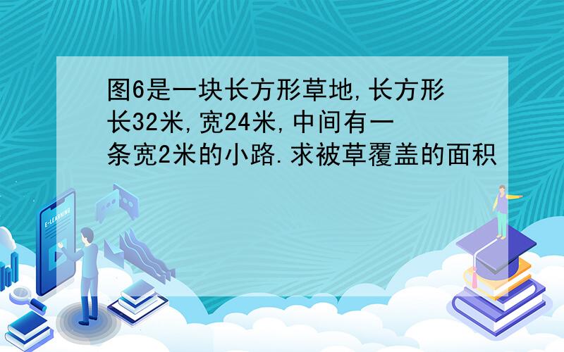 图6是一块长方形草地,长方形长32米,宽24米,中间有一条宽2米的小路.求被草覆盖的面积