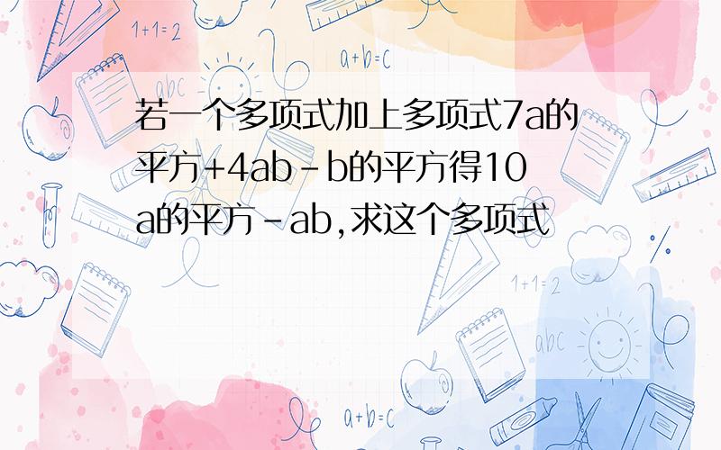 若一个多项式加上多项式7a的平方+4ab-b的平方得10a的平方-ab,求这个多项式