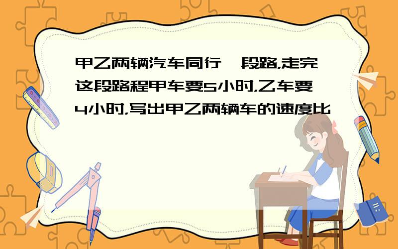 甲乙两辆汽车同行一段路，走完这段路程甲车要5小时，乙车要4小时，写出甲乙两辆车的速度比