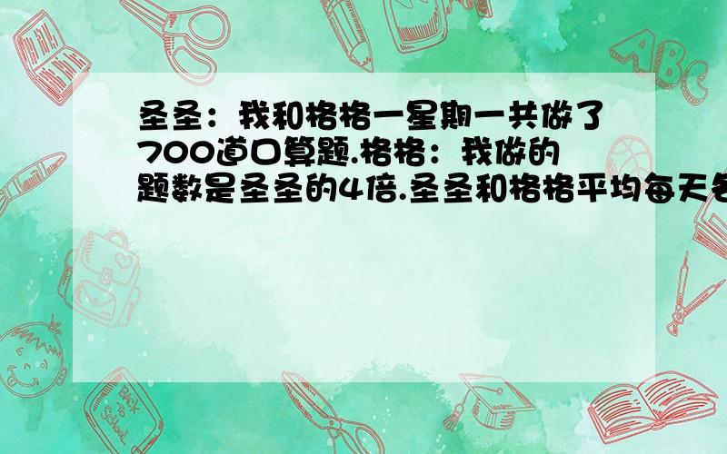 圣圣：我和格格一星期一共做了700道口算题.格格：我做的题数是圣圣的4倍.圣圣和格格平均每天各做多少道口算题?