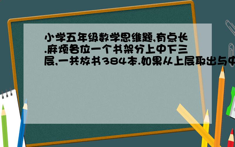 小学五年级数学思维题,有点长.麻烦各位一个书架分上中下三层,一共放书384本.如果从上层取出与中层一样多的本数放入中层,再从中层取出与下层一样多的本数放入下层,最后从下层取出与上