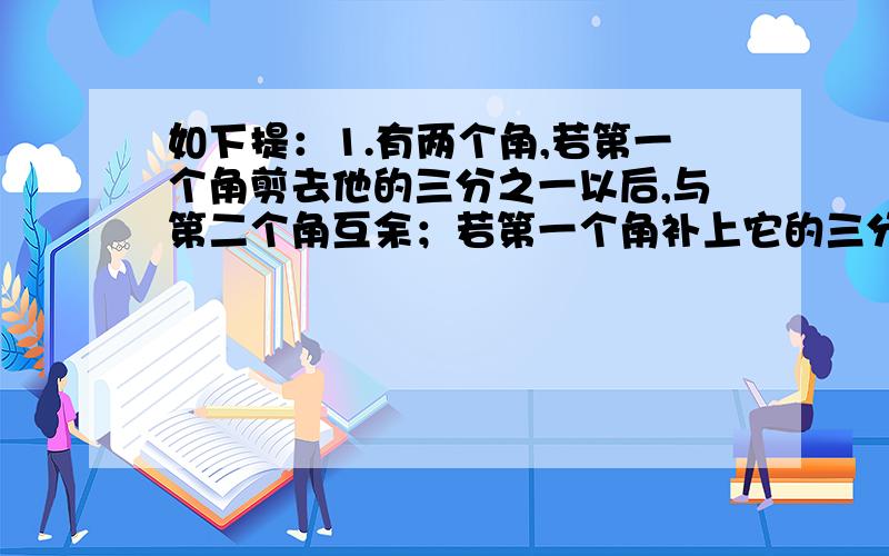 如下提：1.有两个角,若第一个角剪去他的三分之一以后,与第二个角互余；若第一个角补上它的三分之二后,与第二个角互补,求这两个角的度数.