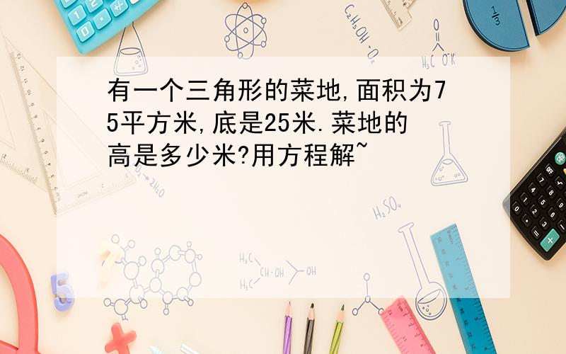 有一个三角形的菜地,面积为75平方米,底是25米.菜地的高是多少米?用方程解~