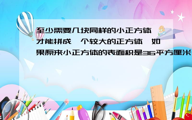 至少需要几块同样的小正方体,才能拼成一个较大的正方体,如果原来小正方体的表面积是36平方厘米,那么用这几个小正方体拼成的正方体的表面积是多少平方厘米