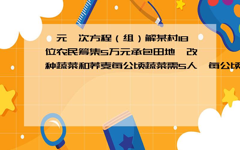 一元一次方程（组）解某村18位农民筹集5万元承包田地,改种蔬菜和荞麦每公顷蔬菜需5人,每公顷投资1.5万元,荞麦每公顷需4人,投资1万元,求怎样安排人数