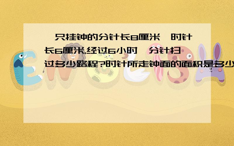 一只挂钟的分针长8厘米,时针长6厘米.经过6小时,分针扫过多少路程?时针所走钟面的面积是多少?