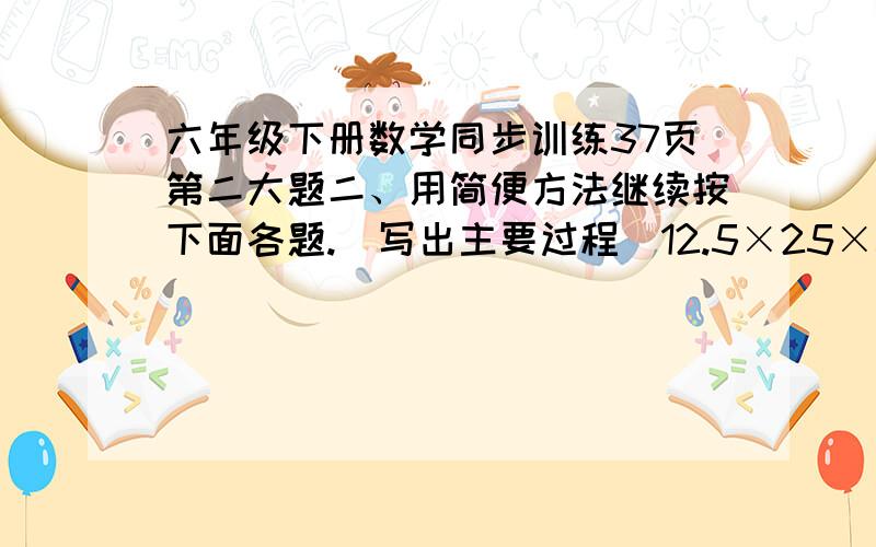 六年级下册数学同步训练37页第二大题二、用简便方法继续按下面各题.（写出主要过程）12.5×25×32 （六分之一+八分之三+十二分之五）×24 127×99+1273.8×99+3.8 十六分之七×9- 十六分之七×7 560÷1