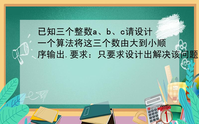 已知三个整数a、b、c请设计一个算法将这三个数由大到小顺序输出.要求：只要求设计出解决该问题算法并用流程图方式描述.